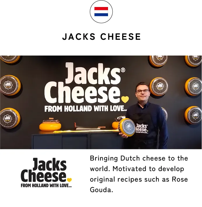 JACKS CHEESE Bringing Dutch cheese to the world. Motivated to develop original recipes such as Rose Gouda.